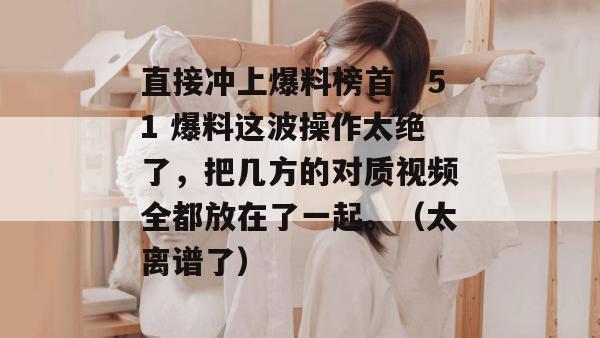 直接冲上爆料榜首！51 爆料这波操作太绝了，把几方的对质视频全都放在了一起。（太离谱了）