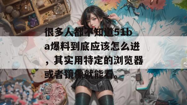 很多人都不知道51ba爆料到底应该怎么进，其实用特定的浏览器或者镜像就能看。
